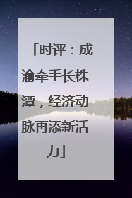 时评：成渝牵手长株潭，经济动脉再添新活力