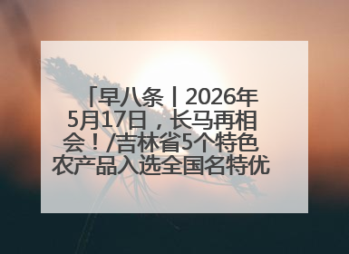 早八条丨2026年5月17日，长马再相会！/吉林省5个特色农产品入选全国名特优新农产品名录
