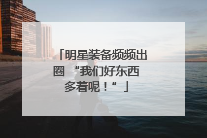 明星装备频频出圈 “我们好东西多着呢！”