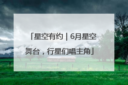 星空有约｜6月星空舞台，行星们唱主角