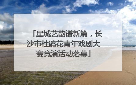 星城艺韵谱新篇，长沙市杜鹃花青年戏剧大赛竞演活动落幕