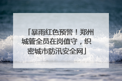暴雨红色预警!郑州城管全员在岗值守,织密城市防汛安全网