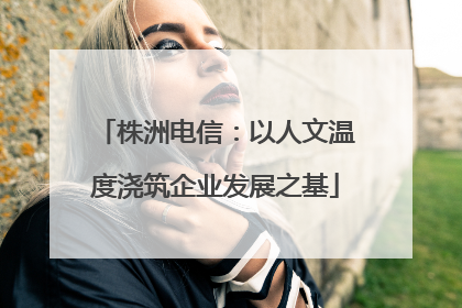 株洲电信：以人文温度浇筑企业发展之基