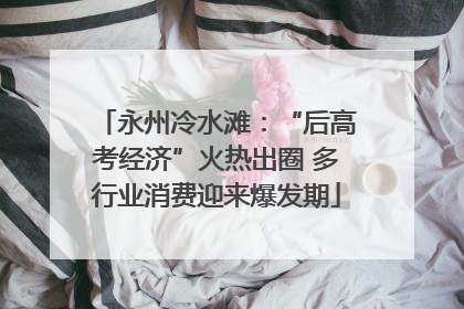 永州冷水滩：“后高考经济”火热出圈 多行业消费迎来爆发期