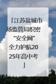 江苏盐城市场监管局织密“安全网” 全力护航2025年高中考
