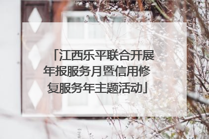 江西乐平联合开展年报服务月暨信用修复服务年主题活动