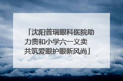 沈阳普瑞眼科医院助力贵和小学六一义卖 共筑爱眼护眼新风尚