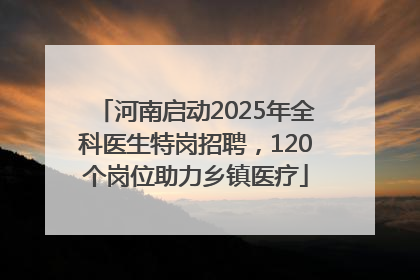 河南启动2025年全科医生特岗招聘，120个岗位助力乡镇医疗