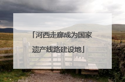 河西走廊成为国家遗产线路建设地