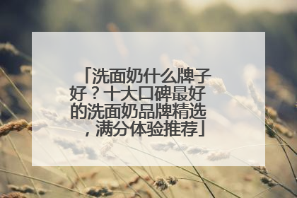 洗面奶什么牌子好？十大口碑最好的洗面奶品牌精选，满分体验推荐