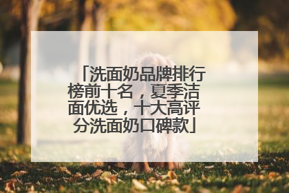 洗面奶品牌排行榜前十名，夏季洁面优选，十大高评分洗面奶口碑款