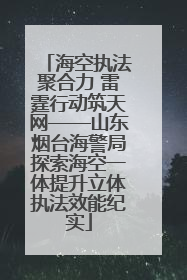 海空执法聚合力 雷霆行动筑天网——山东烟台海警局探索海空一体提升立体执法效能纪实