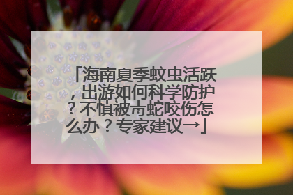 海南夏季蚊虫活跃，出游如何科学防护？不慎被毒蛇咬伤怎么办？专家建议→