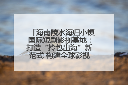 海南陵水海归小镇国际短剧影视基地：打造“拎包出海”新范式 构建全球影视产业“新热土”