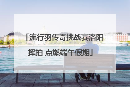 流行羽传奇挑战赛洛阳挥拍 点燃端午假期