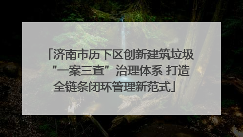 济南市历下区创新建筑垃圾“一案三查”治理体系 打造全链条闭环管理新范式