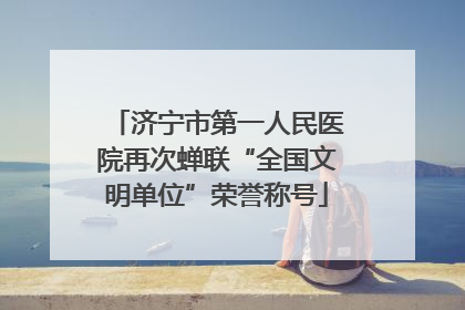 济宁市第一人民医院再次蝉联“全国文明单位”荣誉称号