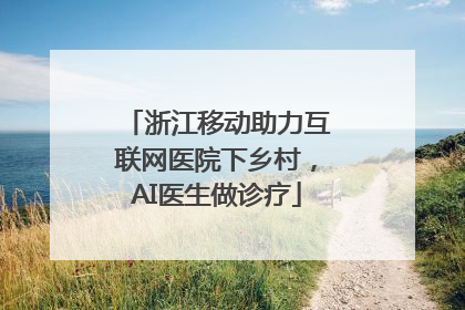 浙江移动助力互联网医院下乡村，AI医生做诊疗