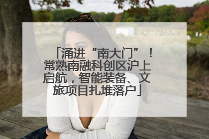 涌进“南大门”！常熟南融科创区沪上启航，智能装备、文旅项目扎堆落户