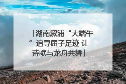 湖南溆浦“大端午”追寻屈子足迹 让诗歌与龙舟共舞