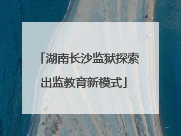 湖南长沙监狱探索出监教育新模式