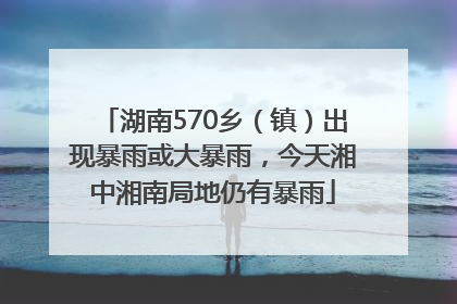 湖南570乡（镇）出现暴雨或大暴雨，今天湘中湘南局地仍有暴雨