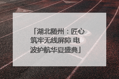 湖北随州：匠心筑牢无线屏障 电波护航华夏盛典