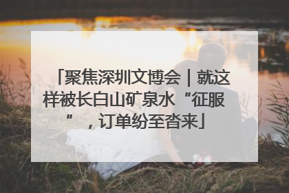 聚焦深圳文博会｜就这样被长白山矿泉水“征服”，订单纷至沓来
