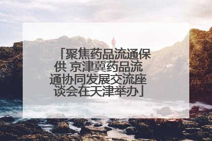聚焦药品流通保供 京津冀药品流通协同发展交流座谈会在天津举办