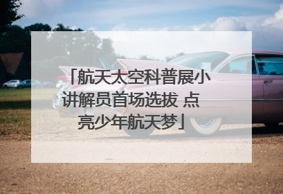 航天太空科普展小讲解员首场选拔 点亮少年航天梦