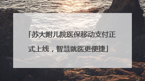 苏大附儿院医保移动支付正式上线，智慧就医更便捷