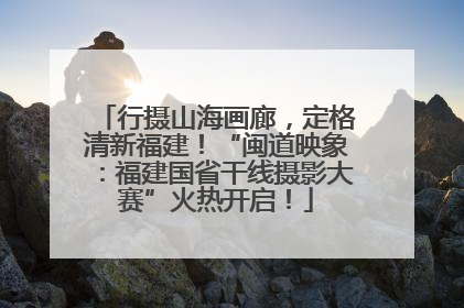 行摄山海画廊，定格清新福建！“闽道映象：福建国省干线摄影大赛”火热开启！