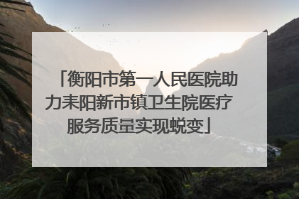 衡阳市第一人民医院助力耒阳新市镇卫生院医疗服务质量实现蜕变