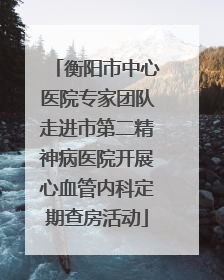 衡阳市中心医院专家团队走进市第二精神病医院开展心血管内科定期查房活动