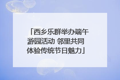 西乡乐群举办端午游园活动 邻里共同体验传统节日魅力