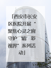 西安市长安区医院开展“聚焦心灵之窗守护‘睛’彩视界”系列活动