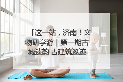 这一站，济南！文物研学游｜第一期古城遗韵·古建筑巡迹之旅圆满结束