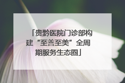 贵黔医院门诊部构建“至善至美”全周期服务生态圈