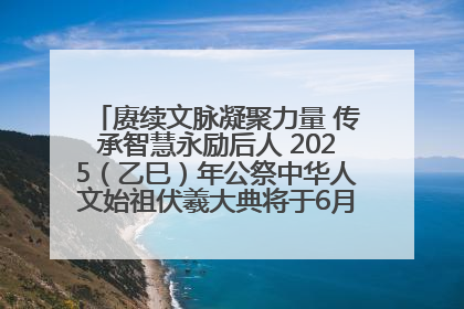 赓续文脉凝聚力量 传承智慧永励后人 2025（乙巳）年公祭中华人文始祖伏羲大典将于6月21日在天水隆重举行