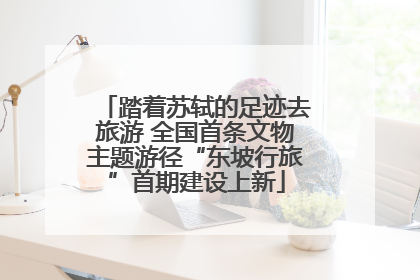 踏着苏轼的足迹去旅游 全国首条文物主题游径“东坡行旅”首期建设上新