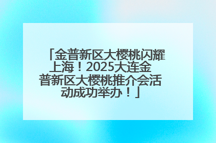 金普新区大樱桃闪耀上海！2025大连金普新区大樱桃推介会活动成功举办！