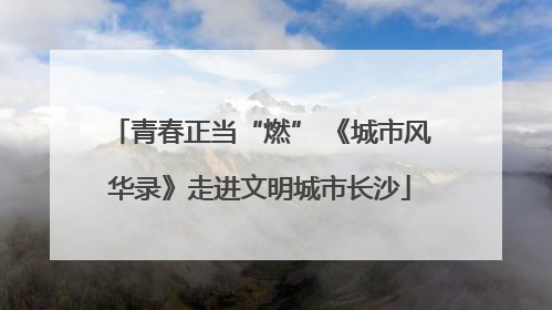 青春正当“燃” 《城市风华录》走进文明城市长沙