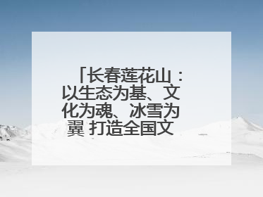 长春莲花山：以生态为基、文化为魂、冰雪为翼 打造全国文旅产业新高地