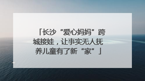 长沙“爱心妈妈”跨城接娃，让事实无人抚养儿童有了新“家”