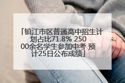镇江市区普通高中招生计划占比71.8% 25000余名学生参加中考 预计25日公布成绩