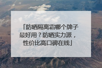 防晒隔离霜哪个牌子最好用？防晒实力派，性价比高口碑在线