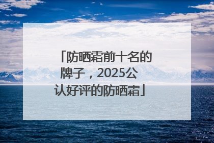 防晒霜前十名的牌子，2025公认好评的防晒霜