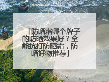 防晒霜哪个牌子的防晒效果好？全能抗打防晒霜，防晒好物推荐