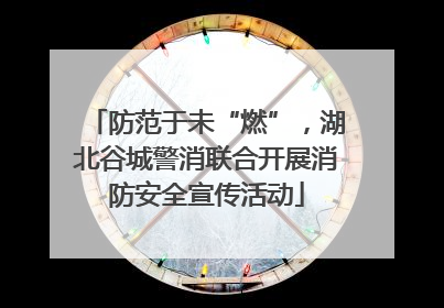 防范于未“燃”，湖北谷城警消联合开展消防安全宣传活动