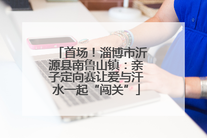 首场！淄博市沂源县南鲁山镇：亲子定向赛让爱与汗水一起“闯关”